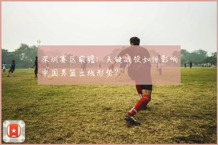 深圳赛区前瞻：关键战役如何影响中国男篮出线形势？