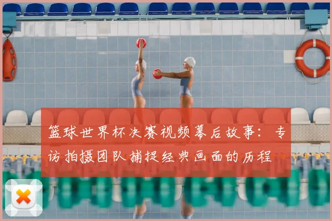 篮球世界杯决赛视频幕后故事：专访拍摄团队捕捉经典画面的历程