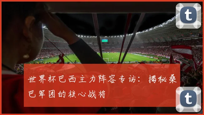 世界杯巴西主力阵容专访：揭秘桑巴军团的核心战将
