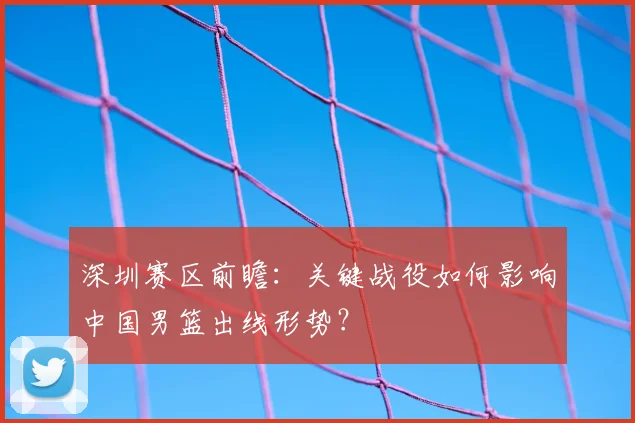 深圳赛区前瞻：关键战役如何影响中国男篮出线形势？