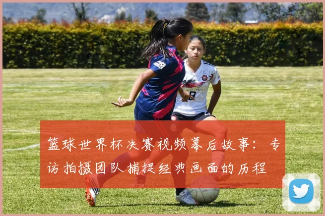 篮球世界杯决赛视频幕后故事：专访拍摄团队捕捉经典画面的历程
