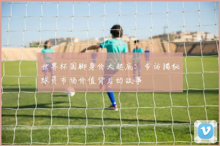 世界杯国脚身价大起底：专访揭秘球员市场价值背后的故事