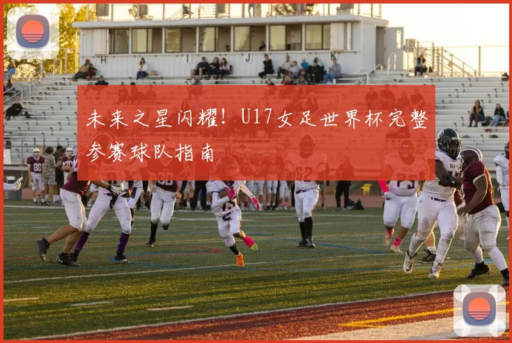 未来之星闪耀！U17女足世界杯完整参赛球队指南