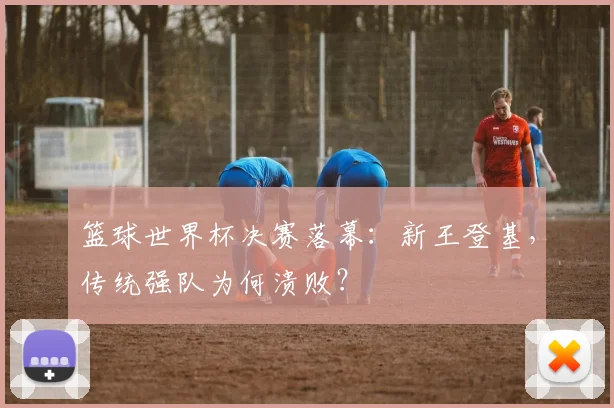 篮球世界杯决赛落幕:新王登基,传统强队为何溃败?