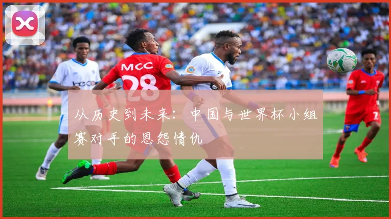 从历史到未来：中国与世界杯小组赛对手的恩怨情仇
