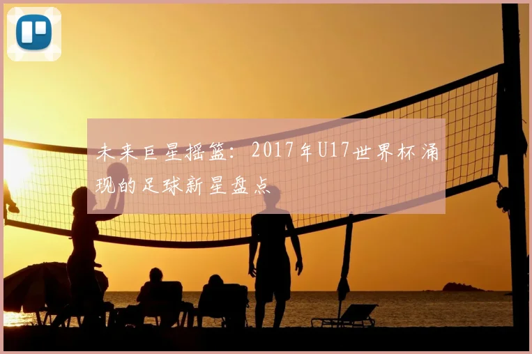 未来巨星摇篮：2017年U17世界杯涌现的足球新星盘点