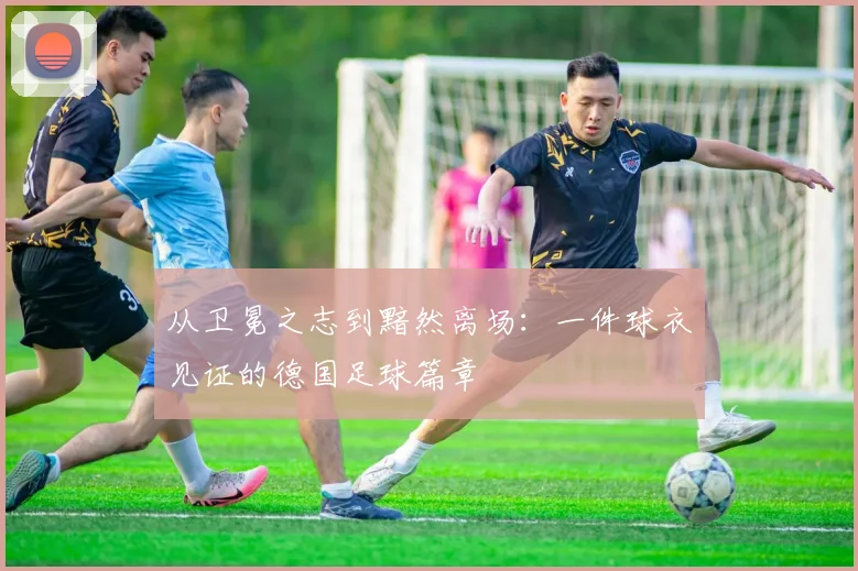 从卫冕之志到黯然离场：一件球衣见证的德国足球篇章
