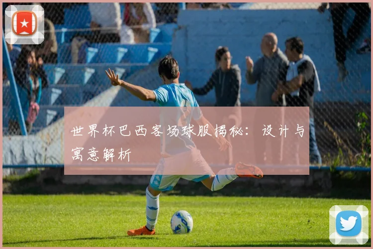 世界杯巴西客场球服揭秘：设计与寓意解析