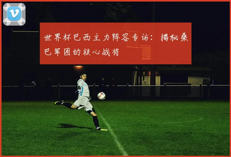 世界杯巴西主力阵容专访：揭秘桑巴军团的核心战将