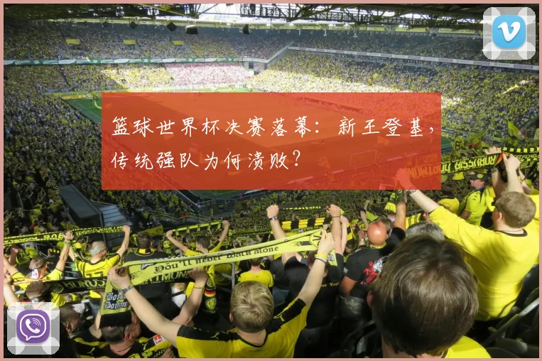 篮球世界杯决赛落幕:新王登基,传统强队为何溃败?