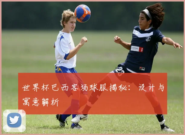 世界杯巴西客场球服揭秘：设计与寓意解析