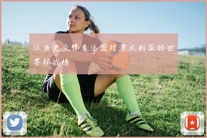从历史交锋看法国对澳大利亚的世界杯战绩