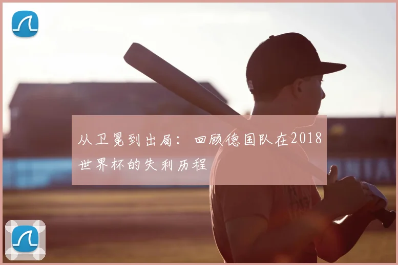 从卫冕到出局：回顾德国队在2018世界杯的失利历程