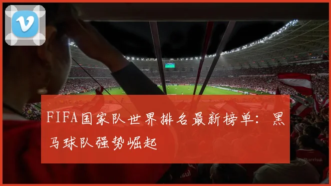 FIFA国家队世界排名最新榜单：黑马球队强势崛起