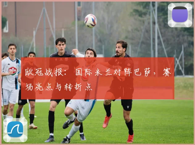 欧冠战报：国际米兰对阵巴萨，赛场亮点与转折点