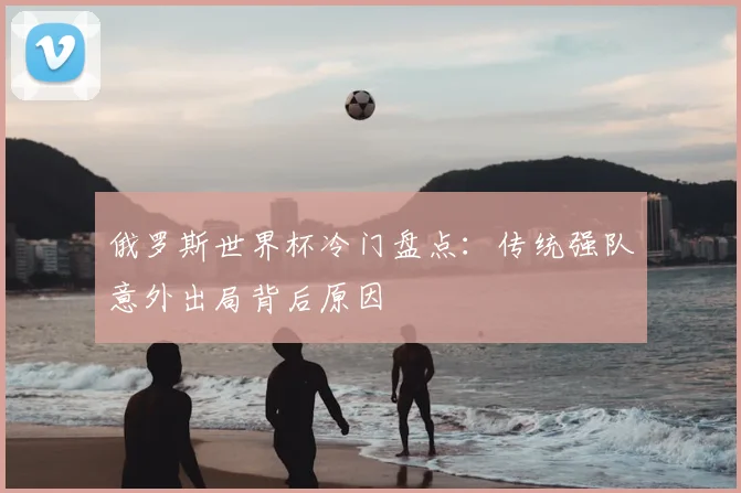 俄罗斯世界杯冷门盘点：传统强队意外出局背后原因