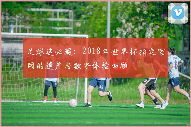 足球迷必藏：2018年世界杯指定官网的遗产与数字体验回顾