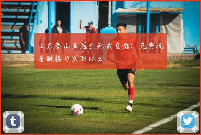 山东泰山亚冠生死战直播：免费观看链接与实时比分