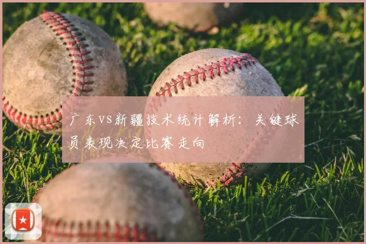 广东vs新疆技术统计解析：关键球员表现决定比赛走向