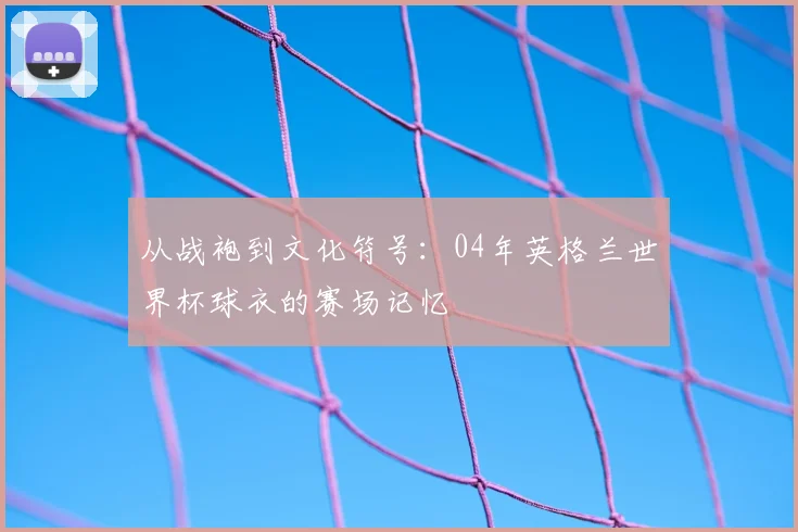从战袍到文化符号：04年英格兰世界杯球衣的赛场记忆