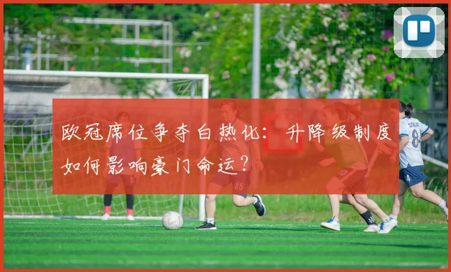 欧冠席位争夺白热化:升降级制度如何影响豪门命运?