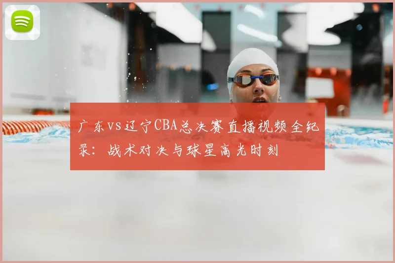 广东vs辽宁CBA总决赛直播视频全纪录：战术对决与球星高光时刻