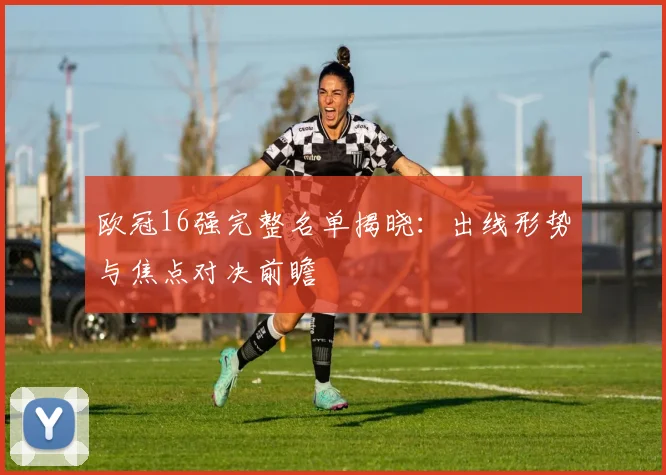欧冠16强完整名单揭晓：出线形势与焦点对决前瞻
