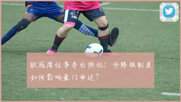 欧冠席位争夺白热化:升降级制度如何影响豪门命运?